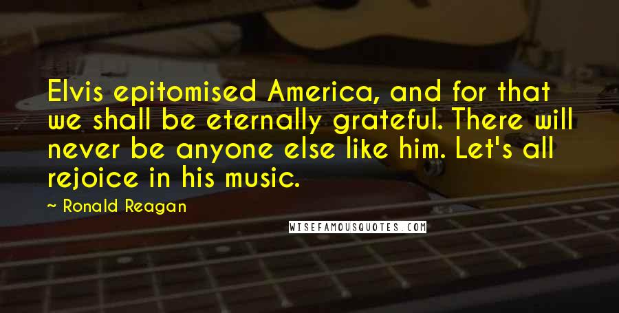 Ronald Reagan Quotes: Elvis epitomised America, and for that we shall be eternally grateful. There will never be anyone else like him. Let's all rejoice in his music.