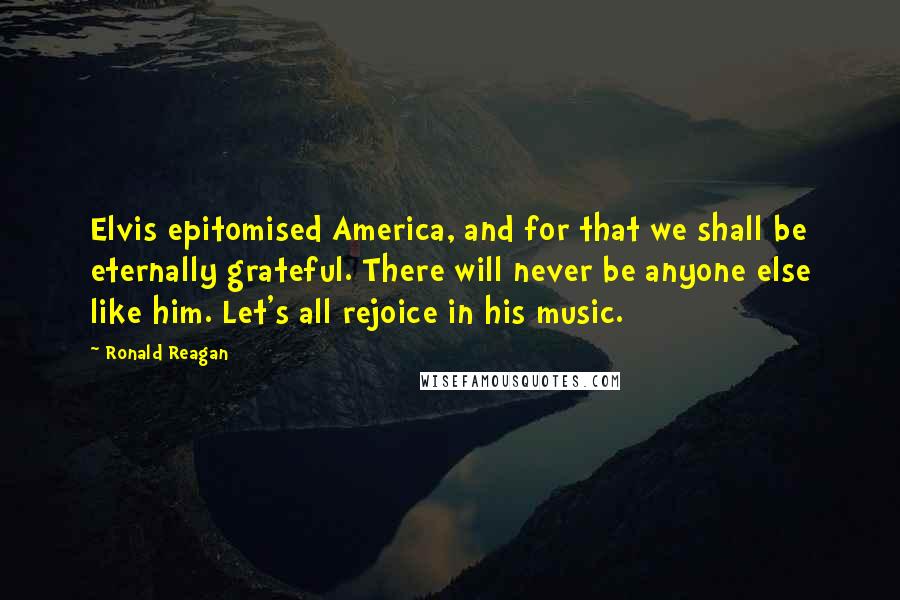 Ronald Reagan Quotes: Elvis epitomised America, and for that we shall be eternally grateful. There will never be anyone else like him. Let's all rejoice in his music.