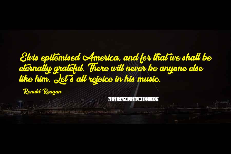 Ronald Reagan Quotes: Elvis epitomised America, and for that we shall be eternally grateful. There will never be anyone else like him. Let's all rejoice in his music.