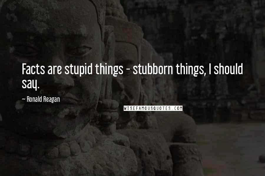 Ronald Reagan Quotes: Facts are stupid things - stubborn things, I should say.