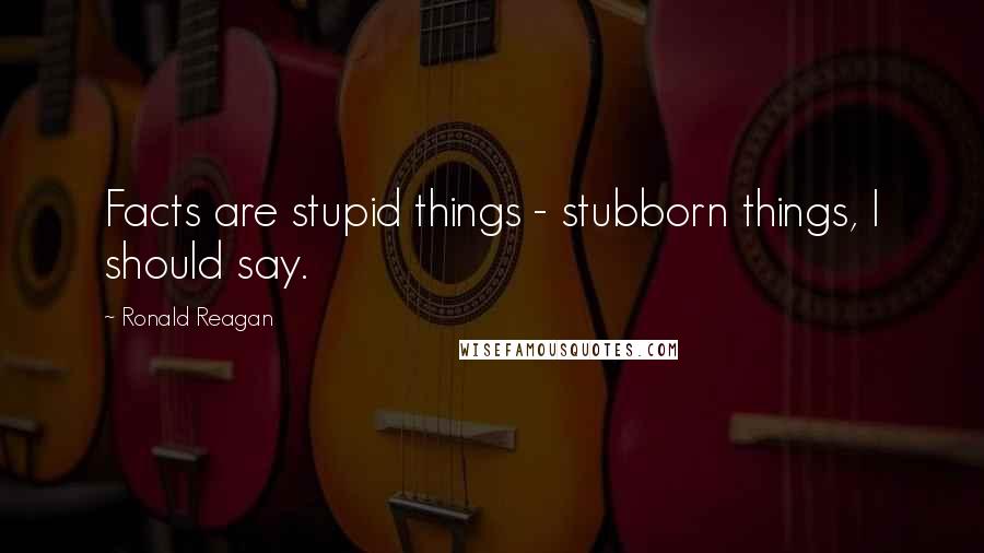 Ronald Reagan Quotes: Facts are stupid things - stubborn things, I should say.
