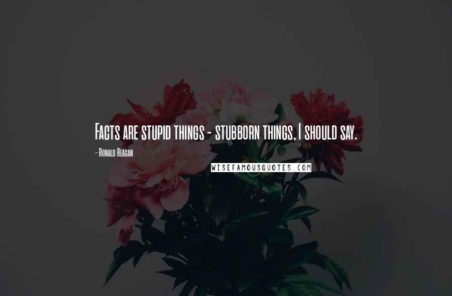 Ronald Reagan Quotes: Facts are stupid things - stubborn things, I should say.