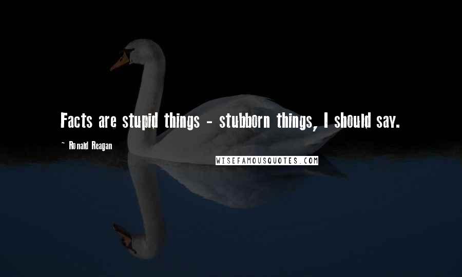 Ronald Reagan Quotes: Facts are stupid things - stubborn things, I should say.