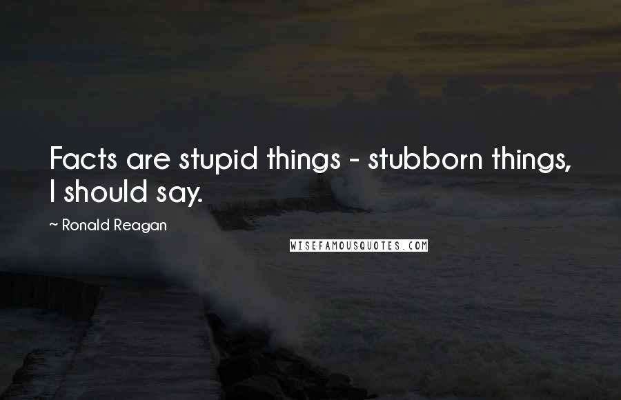 Ronald Reagan Quotes: Facts are stupid things - stubborn things, I should say.