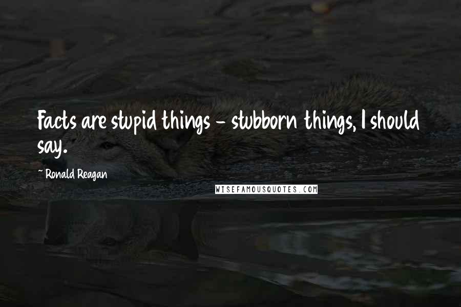 Ronald Reagan Quotes: Facts are stupid things - stubborn things, I should say.