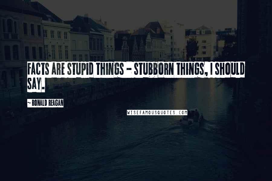 Ronald Reagan Quotes: Facts are stupid things - stubborn things, I should say.