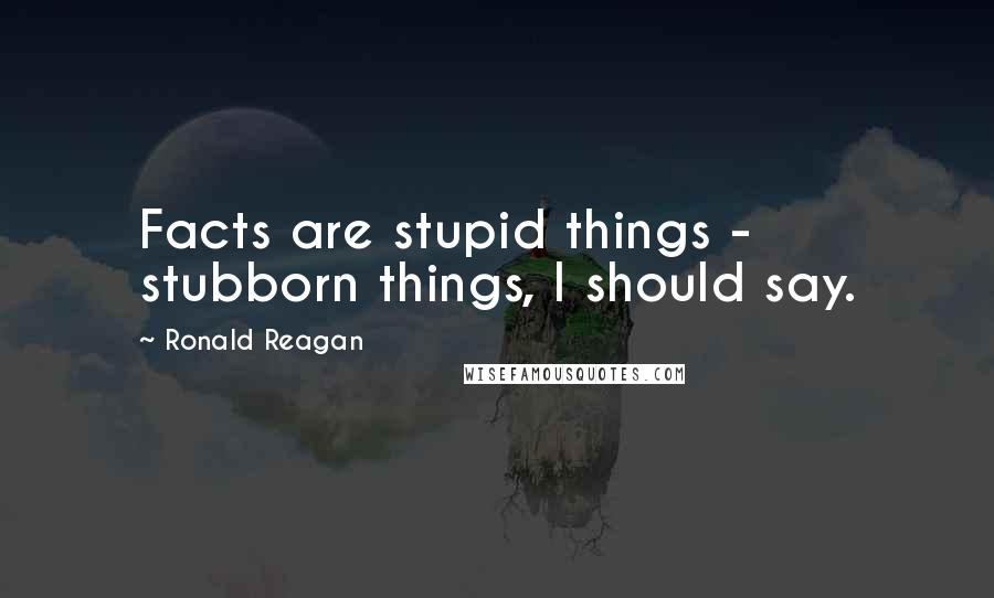 Ronald Reagan Quotes: Facts are stupid things - stubborn things, I should say.