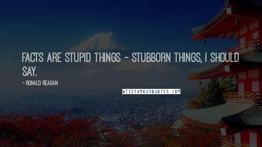 Ronald Reagan Quotes: Facts are stupid things - stubborn things, I should say.