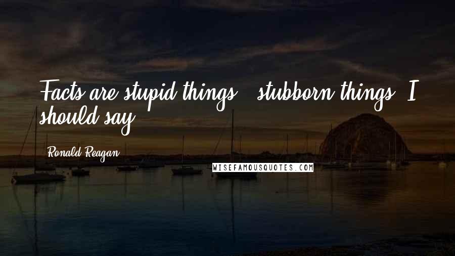 Ronald Reagan Quotes: Facts are stupid things - stubborn things, I should say.