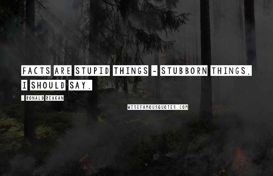 Ronald Reagan Quotes: Facts are stupid things - stubborn things, I should say.