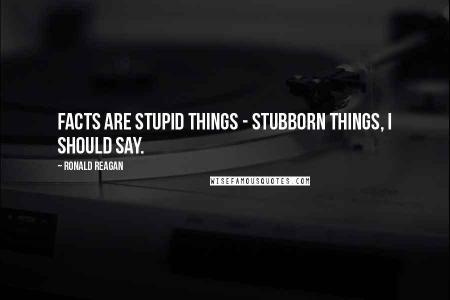 Ronald Reagan Quotes: Facts are stupid things - stubborn things, I should say.