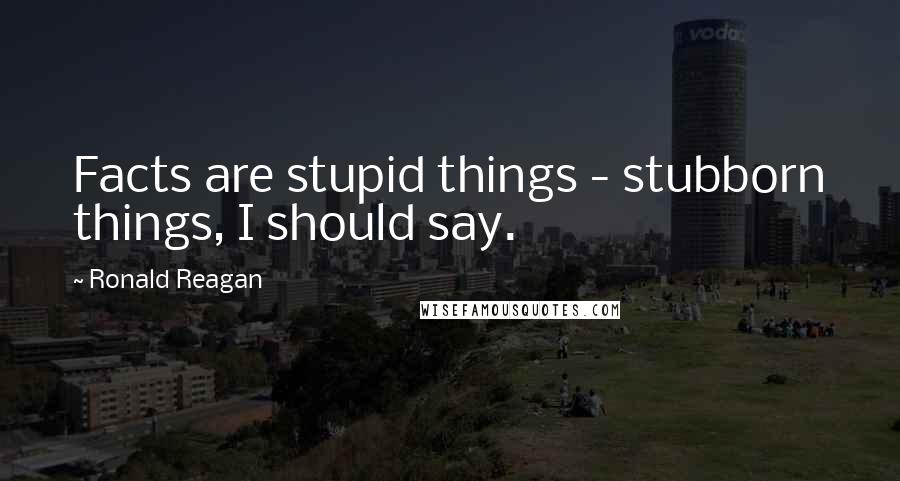 Ronald Reagan Quotes: Facts are stupid things - stubborn things, I should say.