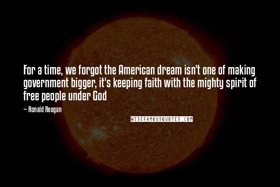 Ronald Reagan Quotes: For a time, we forgot the American dream isn't one of making government bigger, it's keeping faith with the mighty spirit of free people under God
