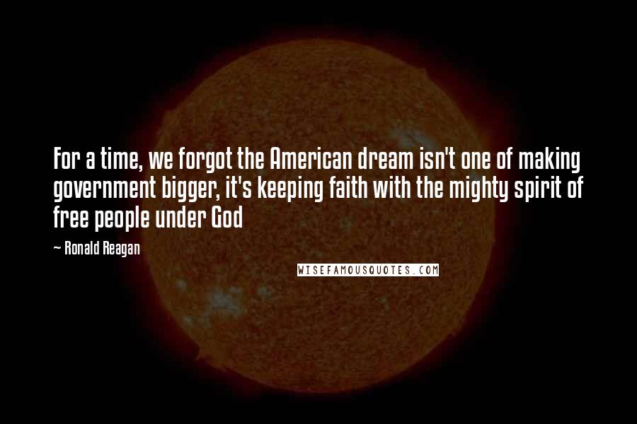 Ronald Reagan Quotes: For a time, we forgot the American dream isn't one of making government bigger, it's keeping faith with the mighty spirit of free people under God