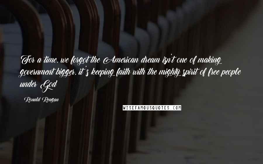 Ronald Reagan Quotes: For a time, we forgot the American dream isn't one of making government bigger, it's keeping faith with the mighty spirit of free people under God