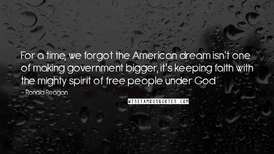 Ronald Reagan Quotes: For a time, we forgot the American dream isn't one of making government bigger, it's keeping faith with the mighty spirit of free people under God