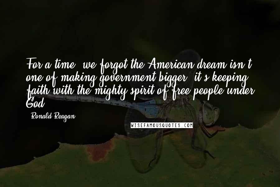 Ronald Reagan Quotes: For a time, we forgot the American dream isn't one of making government bigger, it's keeping faith with the mighty spirit of free people under God