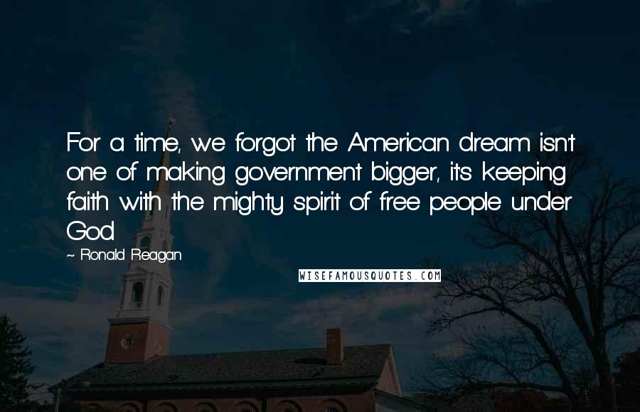 Ronald Reagan Quotes: For a time, we forgot the American dream isn't one of making government bigger, it's keeping faith with the mighty spirit of free people under God