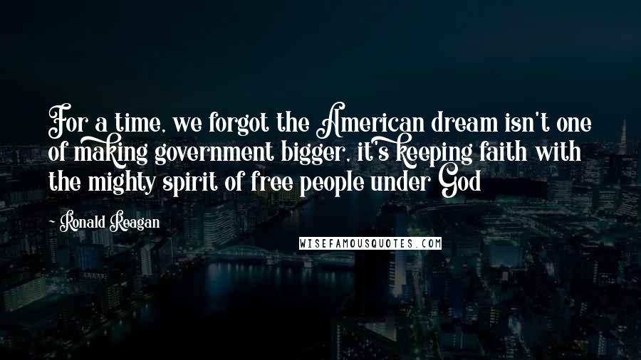 Ronald Reagan Quotes: For a time, we forgot the American dream isn't one of making government bigger, it's keeping faith with the mighty spirit of free people under God