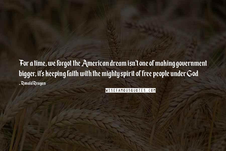 Ronald Reagan Quotes: For a time, we forgot the American dream isn't one of making government bigger, it's keeping faith with the mighty spirit of free people under God