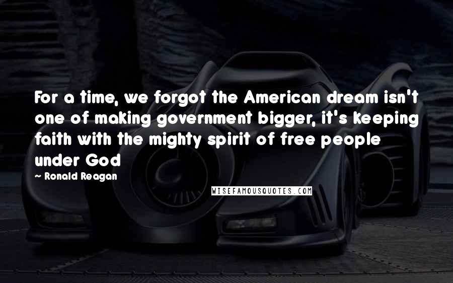 Ronald Reagan Quotes: For a time, we forgot the American dream isn't one of making government bigger, it's keeping faith with the mighty spirit of free people under God