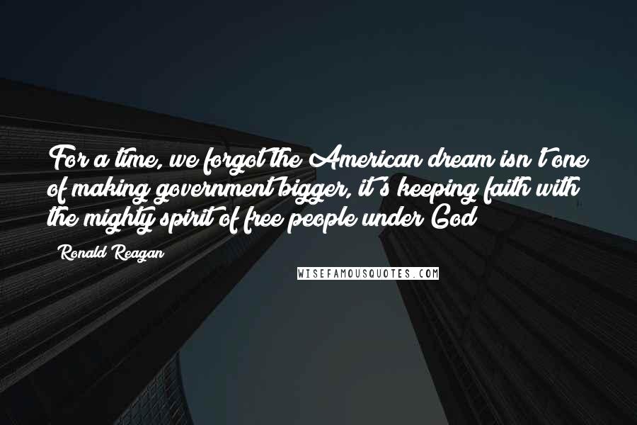 Ronald Reagan Quotes: For a time, we forgot the American dream isn't one of making government bigger, it's keeping faith with the mighty spirit of free people under God