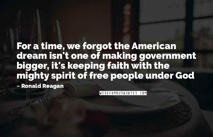 Ronald Reagan Quotes: For a time, we forgot the American dream isn't one of making government bigger, it's keeping faith with the mighty spirit of free people under God