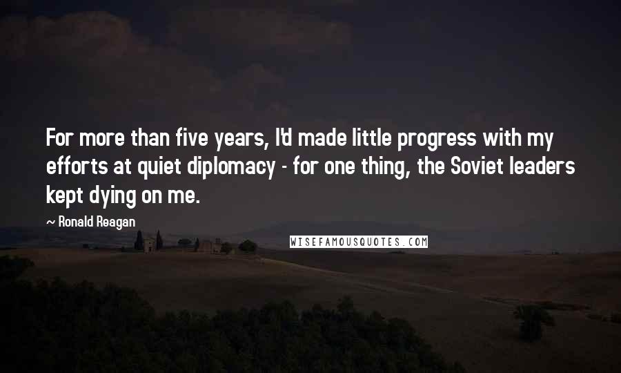 Ronald Reagan Quotes: For more than five years, I'd made little progress with my efforts at quiet diplomacy - for one thing, the Soviet leaders kept dying on me.