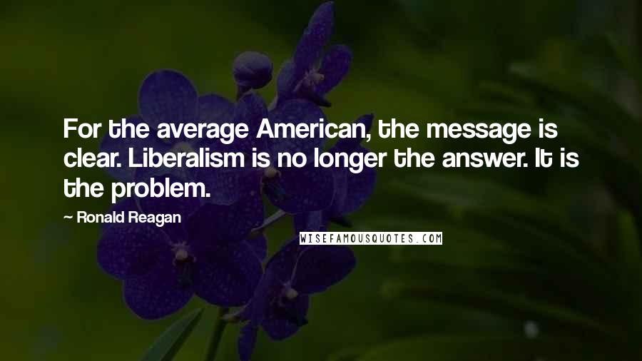 Ronald Reagan Quotes: For the average American, the message is clear. Liberalism is no longer the answer. It is the problem.