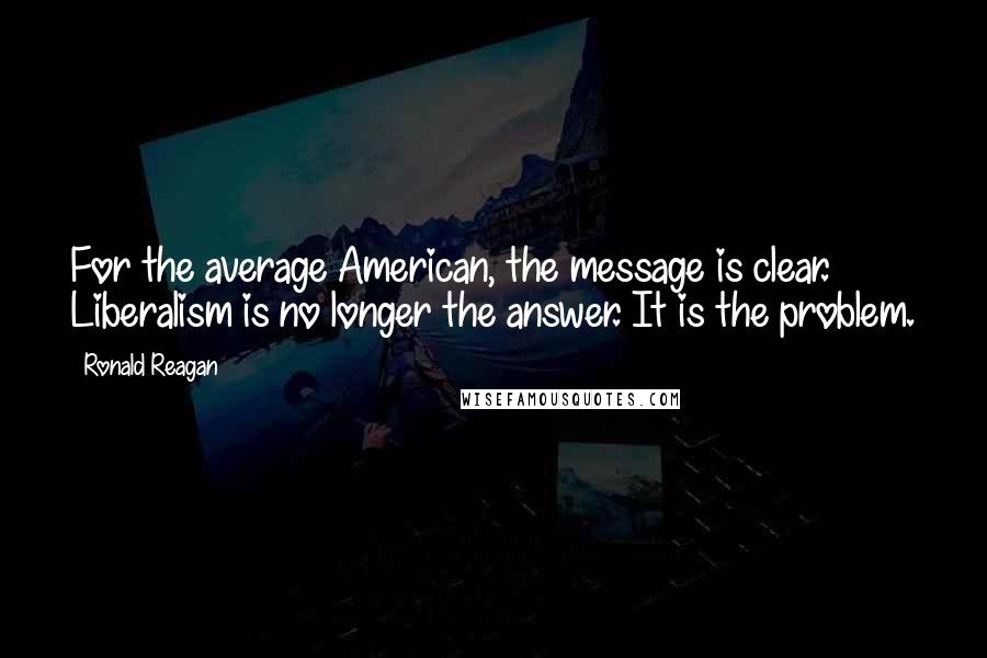 Ronald Reagan Quotes: For the average American, the message is clear. Liberalism is no longer the answer. It is the problem.