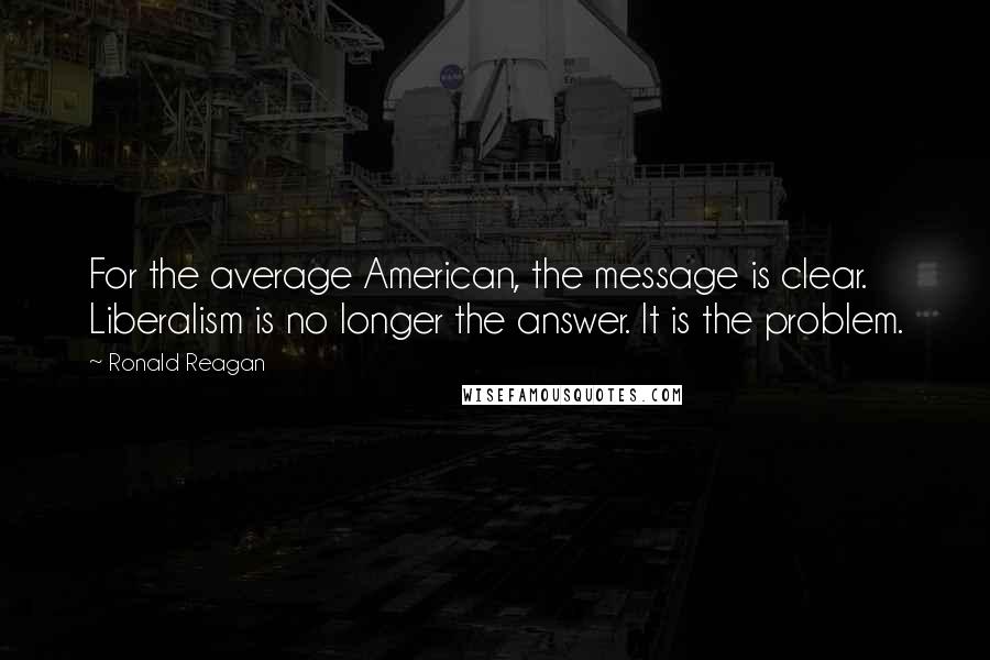 Ronald Reagan Quotes: For the average American, the message is clear. Liberalism is no longer the answer. It is the problem.
