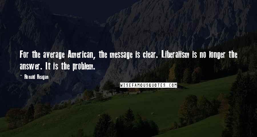Ronald Reagan Quotes: For the average American, the message is clear. Liberalism is no longer the answer. It is the problem.