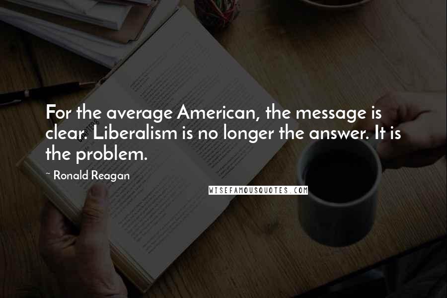 Ronald Reagan Quotes: For the average American, the message is clear. Liberalism is no longer the answer. It is the problem.