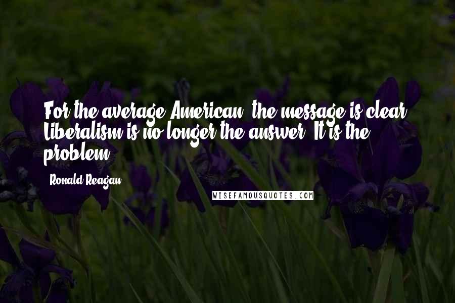 Ronald Reagan Quotes: For the average American, the message is clear. Liberalism is no longer the answer. It is the problem.