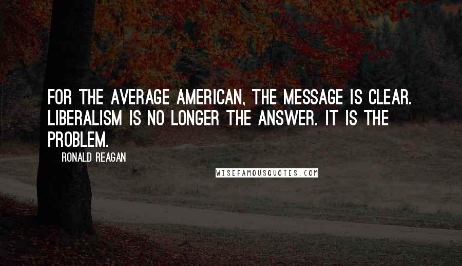 Ronald Reagan Quotes: For the average American, the message is clear. Liberalism is no longer the answer. It is the problem.