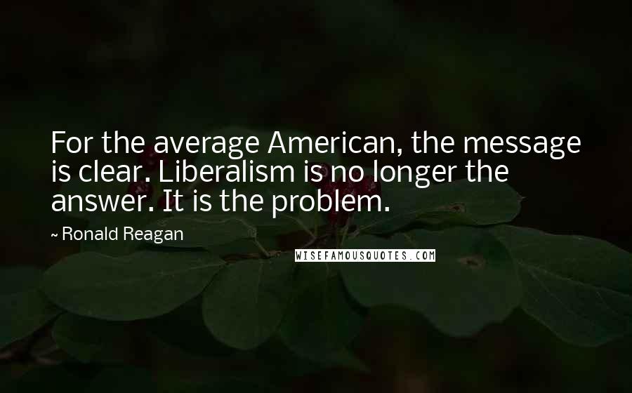Ronald Reagan Quotes: For the average American, the message is clear. Liberalism is no longer the answer. It is the problem.