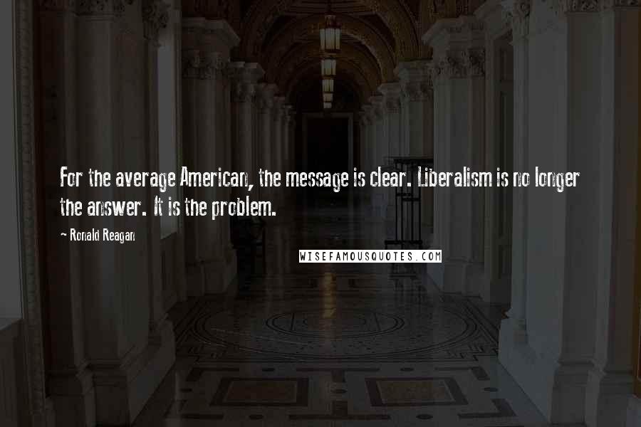 Ronald Reagan Quotes: For the average American, the message is clear. Liberalism is no longer the answer. It is the problem.
