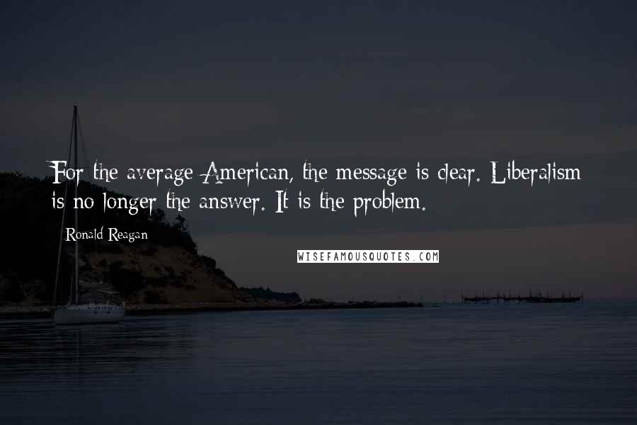 Ronald Reagan Quotes: For the average American, the message is clear. Liberalism is no longer the answer. It is the problem.