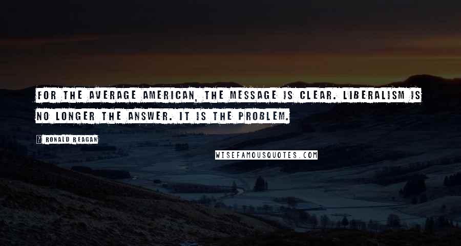 Ronald Reagan Quotes: For the average American, the message is clear. Liberalism is no longer the answer. It is the problem.