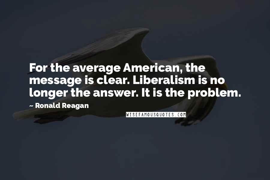 Ronald Reagan Quotes: For the average American, the message is clear. Liberalism is no longer the answer. It is the problem.