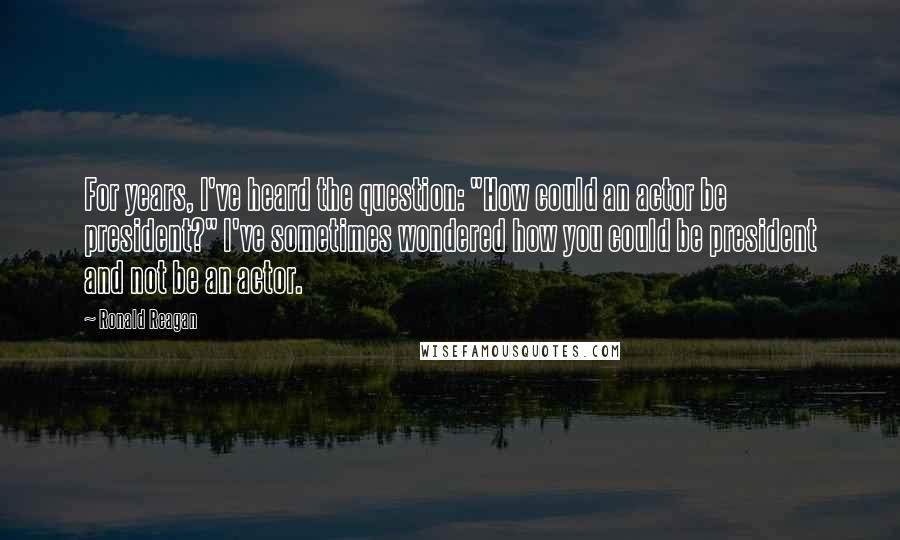 Ronald Reagan Quotes: For years, I've heard the question: "How could an actor be president?" I've sometimes wondered how you could be president and not be an actor.