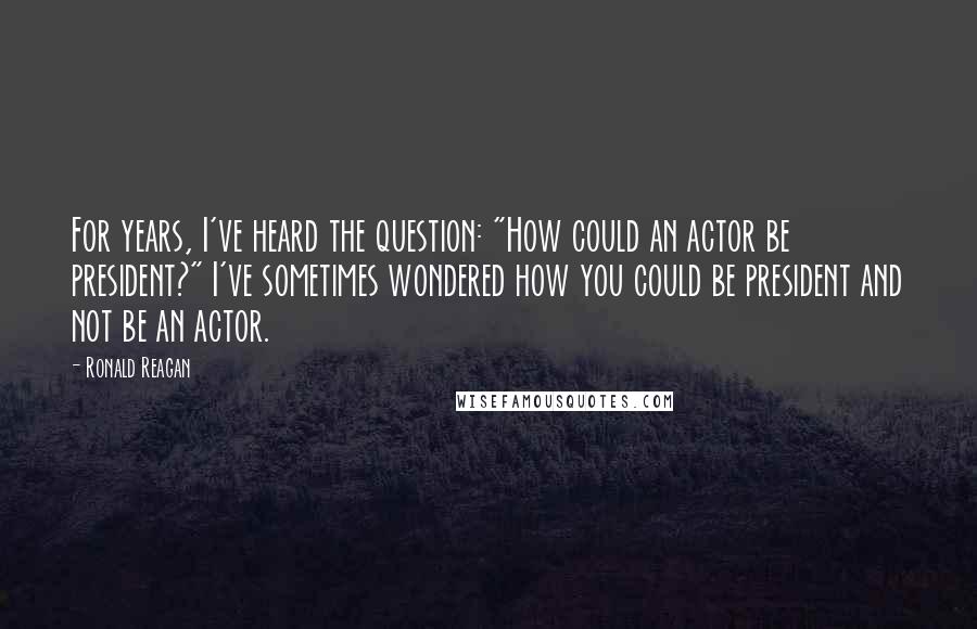 Ronald Reagan Quotes: For years, I've heard the question: "How could an actor be president?" I've sometimes wondered how you could be president and not be an actor.