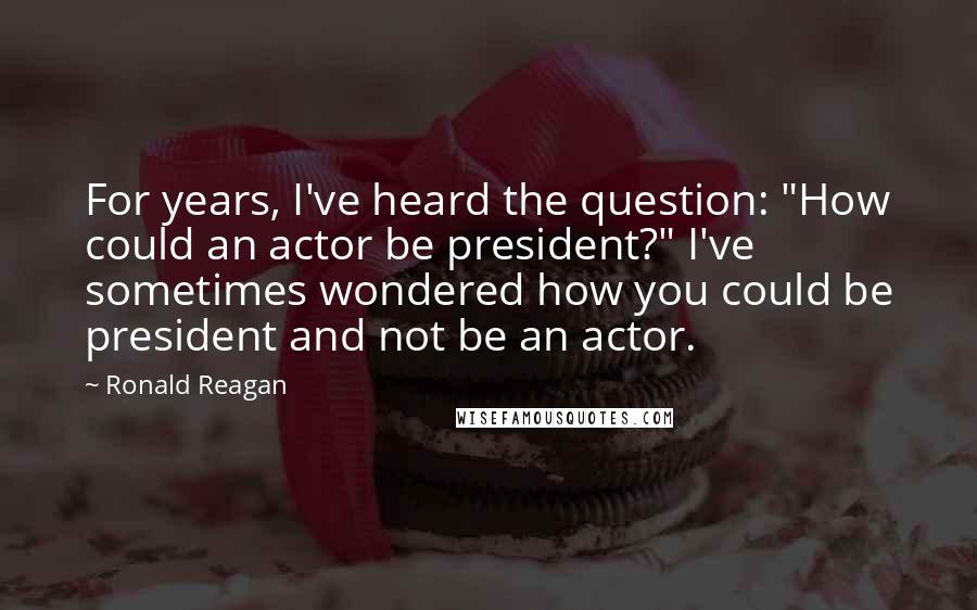 Ronald Reagan Quotes: For years, I've heard the question: "How could an actor be president?" I've sometimes wondered how you could be president and not be an actor.