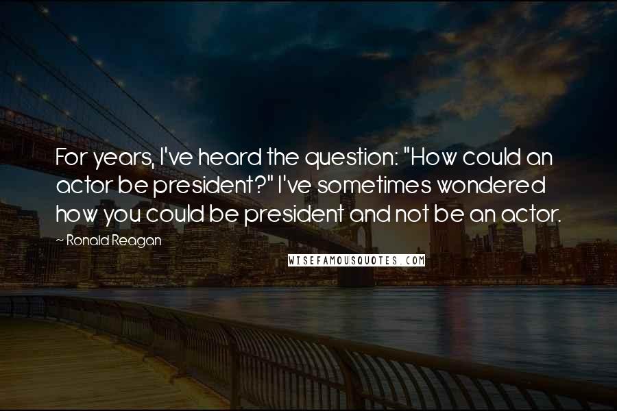 Ronald Reagan Quotes: For years, I've heard the question: "How could an actor be president?" I've sometimes wondered how you could be president and not be an actor.