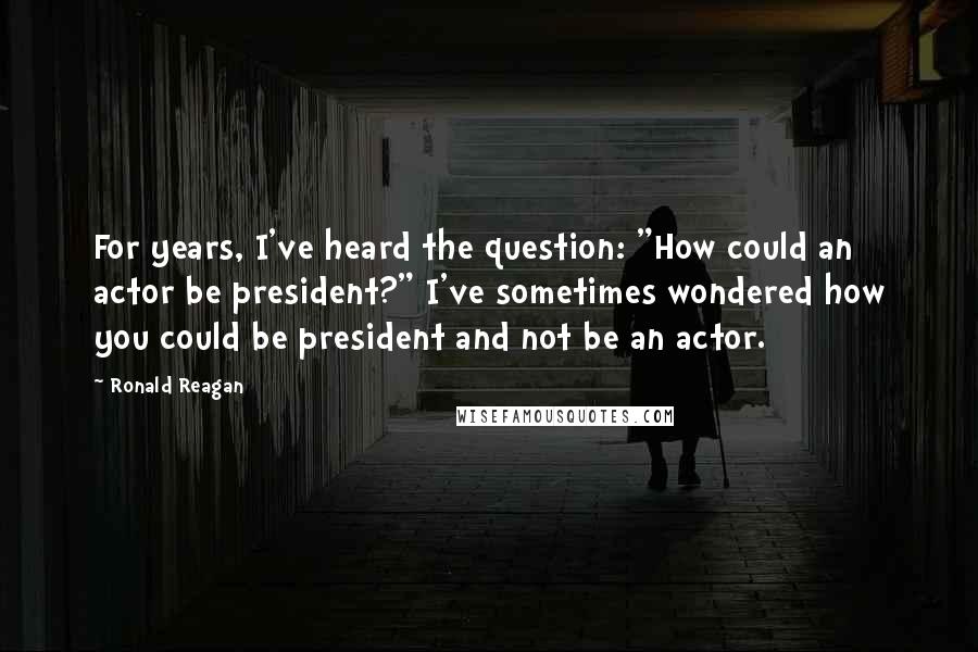 Ronald Reagan Quotes: For years, I've heard the question: "How could an actor be president?" I've sometimes wondered how you could be president and not be an actor.