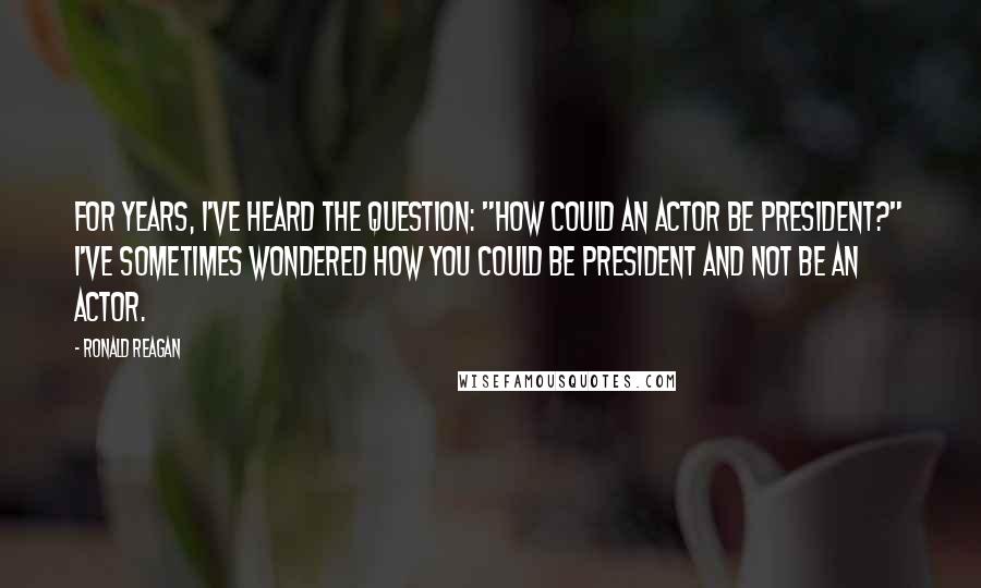 Ronald Reagan Quotes: For years, I've heard the question: "How could an actor be president?" I've sometimes wondered how you could be president and not be an actor.