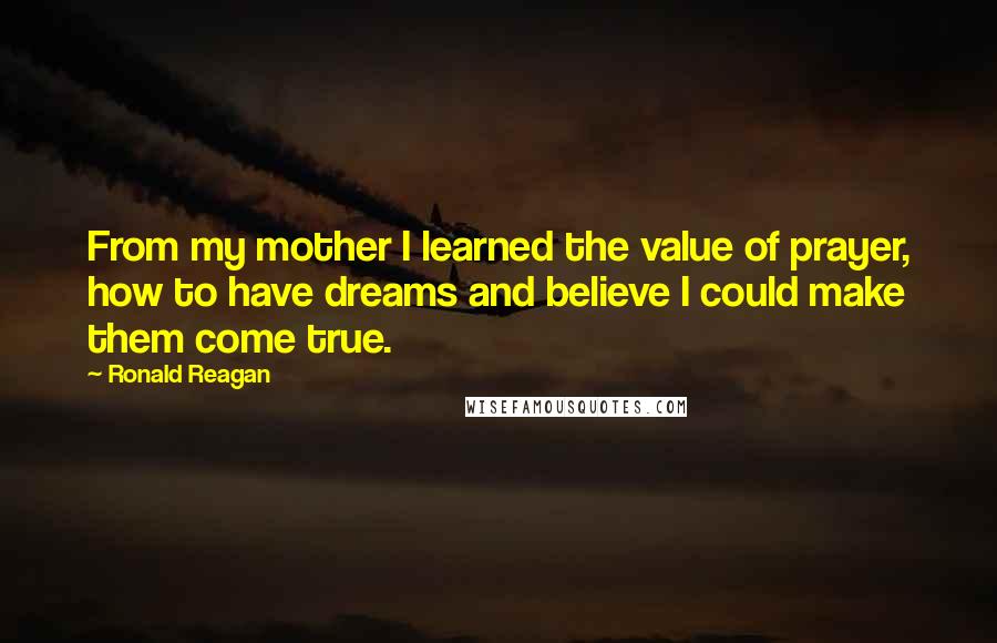 Ronald Reagan Quotes: From my mother I learned the value of prayer, how to have dreams and believe I could make them come true.