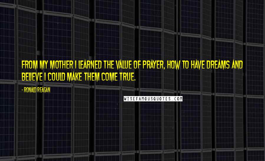 Ronald Reagan Quotes: From my mother I learned the value of prayer, how to have dreams and believe I could make them come true.