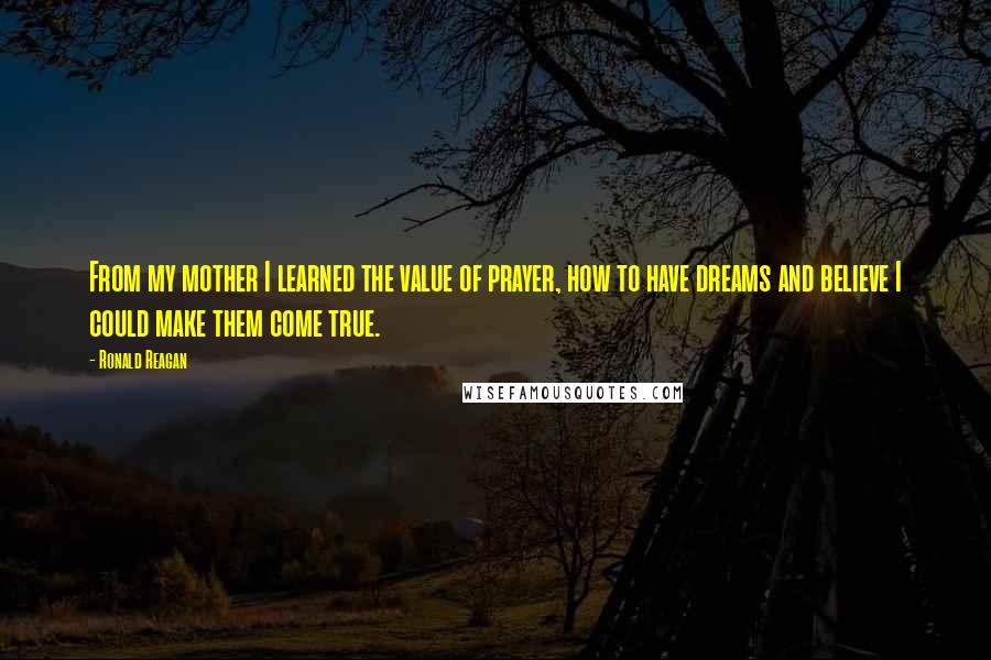 Ronald Reagan Quotes: From my mother I learned the value of prayer, how to have dreams and believe I could make them come true.