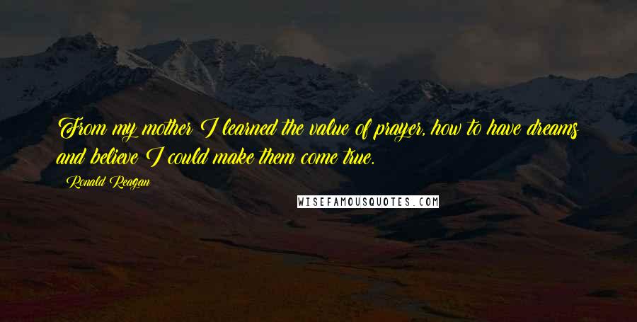 Ronald Reagan Quotes: From my mother I learned the value of prayer, how to have dreams and believe I could make them come true.